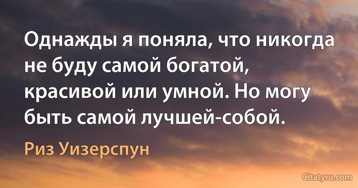 Однажды я поняла, что никогда не буду самой богатой, красивой или умной. Но могу быть самой лучшей-собой. (Риз Уизерспун)