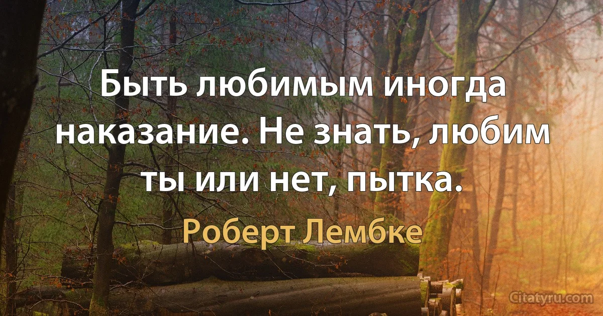 Быть любимым иногда наказание. Не знать, любим ты или нет, пытка. (Роберт Лембке)