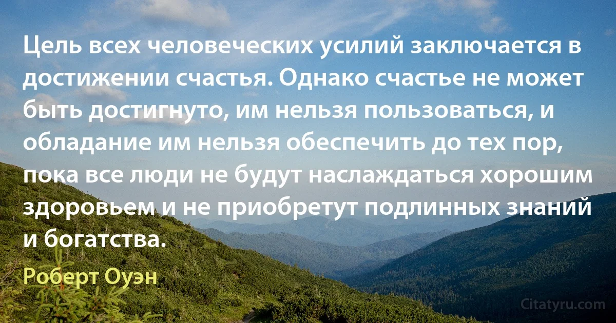 Цель всех человеческих усилий заключается в достижении счастья. Однако счастье не может быть достигнуто, им нельзя пользоваться, и обладание им нельзя обеспечить до тех пор, пока все люди не будут наслаждаться хорошим здоровьем и не приобретут подлинных знаний и богатства. (Роберт Оуэн)