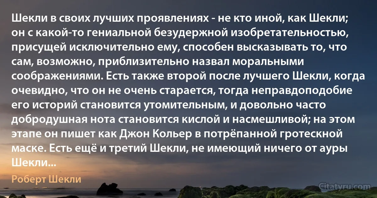 Шекли в своих лучших проявлениях - не кто иной, как Шекли; он с какой-то гениальной безудержной изобретательностью, присущей исключительно ему, способен высказывать то, что сам, возможно, приблизительно назвал моральными соображениями. Есть также второй после лучшего Шекли, когда очевидно, что он не очень старается, тогда неправдоподобие его историй становится утомительным, и довольно часто добродушная нота становится кислой и насмешливой; на этом этапе он пишет как Джон Кольер в потрёпанной гротескной маске. Есть ещё и третий Шекли, не имеющий ничего от ауры Шекли... (Роберт Шекли)