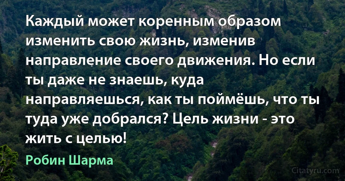 Каждый может коренным образом изменить свою жизнь, изменив направление своего движения. Но если ты даже не знаешь, куда направляешься, как ты поймёшь, что ты туда уже добрался? Цель жизни - это жить с целью! (Робин Шарма)