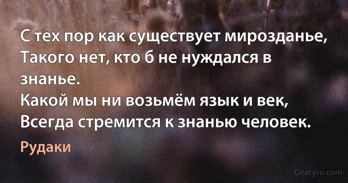 С тех пор как существует мирозданье,
Такого нет, кто б не нуждался в знанье.
Какой мы ни возьмём язык и век,
Всегда стремится к знанью человек. (Рудаки)