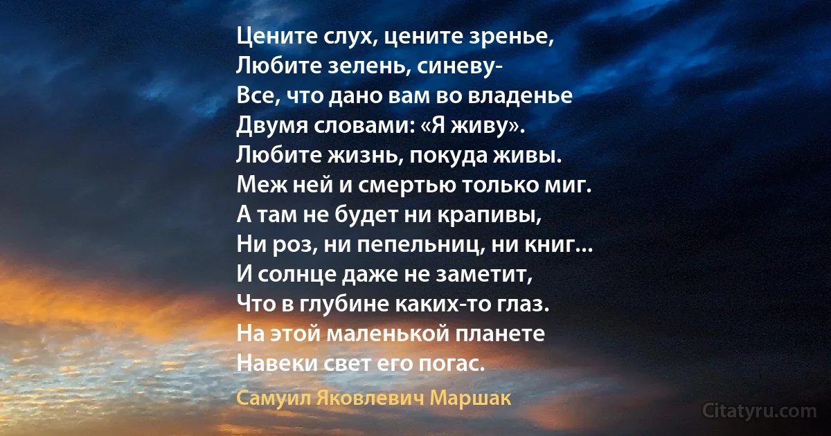 Цените слух, цените зренье,
Любите зелень, синеву-
Все, что дано вам во владенье 
Двумя словами: «Я живу».
Любите жизнь, покуда живы.
Меж ней и смертью только миг.
А там не будет ни крапивы, 
Ни роз, ни пепельниц, ни книг...
И солнце даже не заметит, 
Что в глубине каких-то глаз. 
На этой маленькой планете 
Навеки свет его погас. (Самуил Яковлевич Маршак)