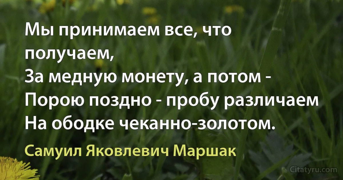 Мы принимаем все, что получаем,
За медную монету, а потом -
Порою поздно - пробу различаем
На ободке чеканно-золотом. (Самуил Яковлевич Маршак)