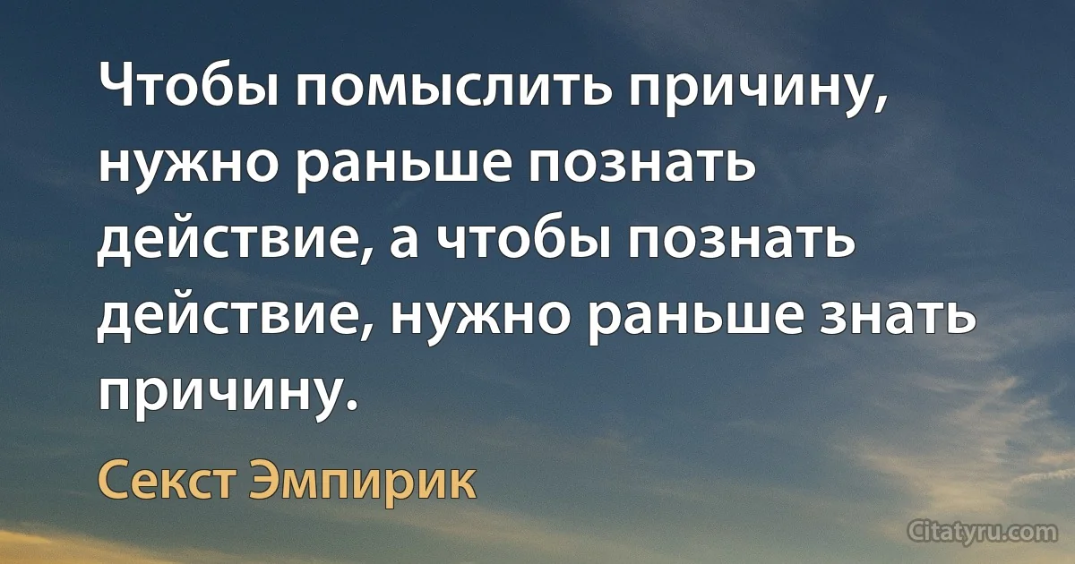 Чтобы помыслить причину, нужно раньше познать действие, а чтобы познать действие, нужно раньше знать причину. (Секст Эмпирик)