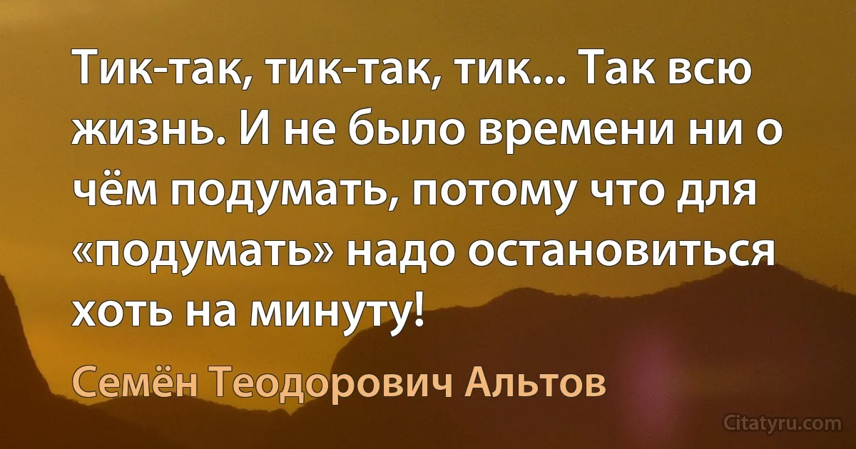 Тик-так, тик-так, тик... Так всю жизнь. И не было времени ни о чём подумать, потому что для «подумать» надо остановиться хоть на минуту! (Семён Теодорович Альтов)