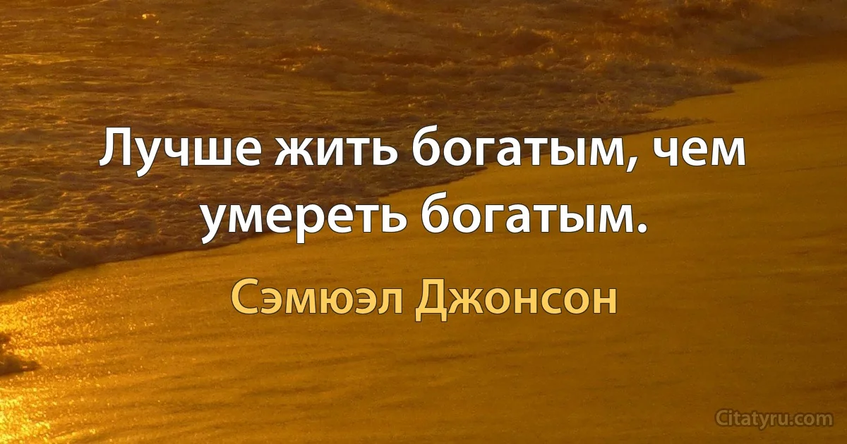 Лучше жить богатым, чем умереть богатым. (Сэмюэл Джонсон)