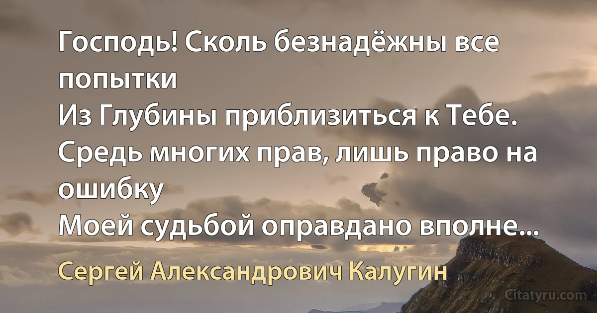 Господь! Сколь безнадёжны все попытки
Из Глубины приблизиться к Тебе.
Средь многих прав, лишь право на ошибку
Моей судьбой оправдано вполне... (Сергей Александрович Калугин)