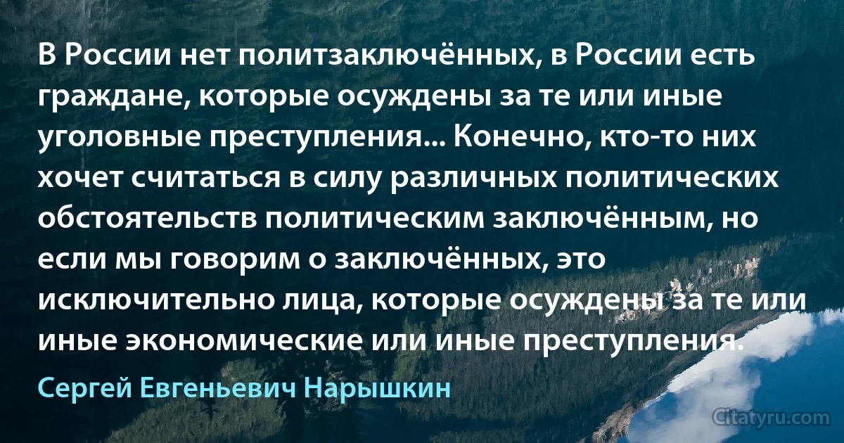 В России нет политзаключённых, в России есть граждане, которые осуждены за те или иные уголовные преступления... Конечно, кто-то них хочет считаться в силу различных политических обстоятельств политическим заключённым, но если мы говорим о заключённых, это исключительно лица, которые осуждены за те или иные экономические или иные преступления. (Сергей Евгеньевич Нарышкин)