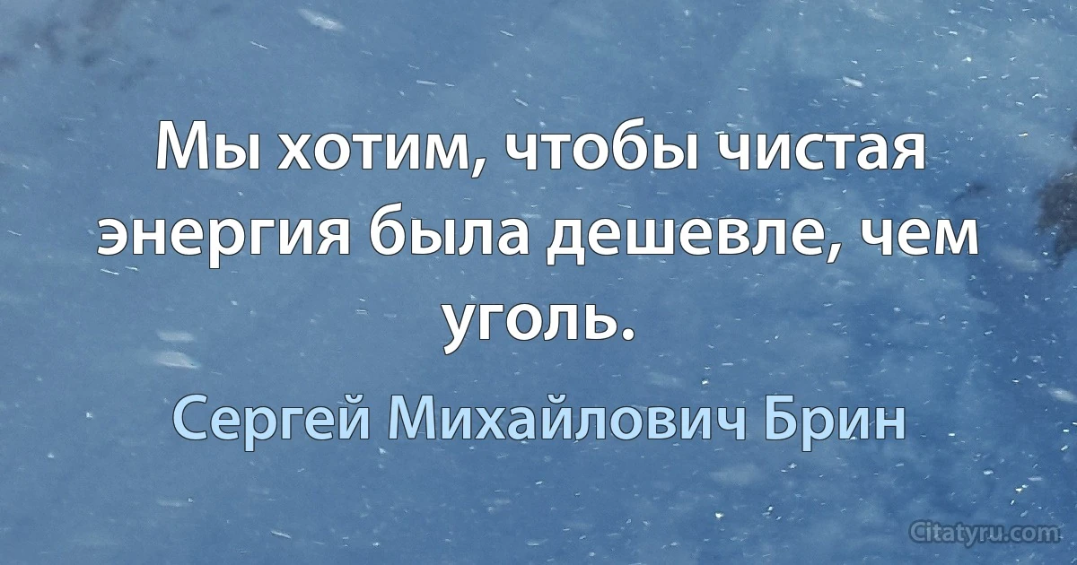 Мы хотим, чтобы чистая энергия была дешевле, чем уголь. (Сергей Михайлович Брин)