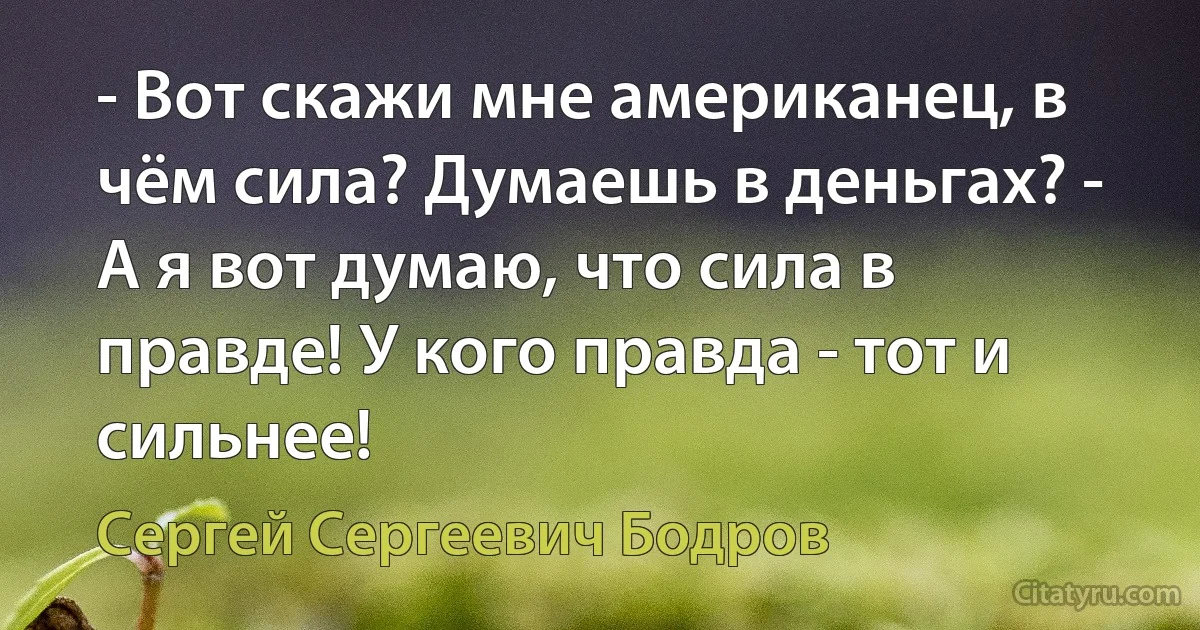 - Вот скажи мне американец, в чём сила? Думаешь в деньгах? - А я вот думаю, что сила в правде! У кого правда - тот и сильнее! (Сергей Сергеевич Бодров)