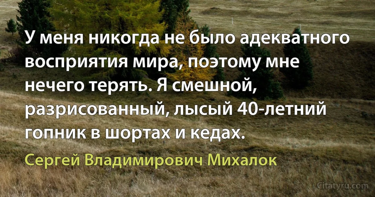 У меня никогда не было адекватного восприятия мира, поэтому мне нечего терять. Я смешной, разрисованный, лысый 40-летний гопник в шортах и кедах. (Сергей Владимирович Михалок)