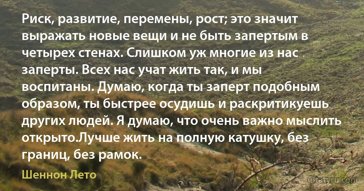 Риск, развитие, перемены, рост; это значит выражать новые вещи и не быть запертым в четырех стенах. Слишком уж многие из нас заперты. Всех нас учат жить так, и мы воспитаны. Думаю, когда ты заперт подобным образом, ты быстрее осудишь и раскритикуешь других людей. Я думаю, что очень важно мыслить открыто.Лучше жить на полную катушку, без границ, без рамок. (Шеннон Лето)