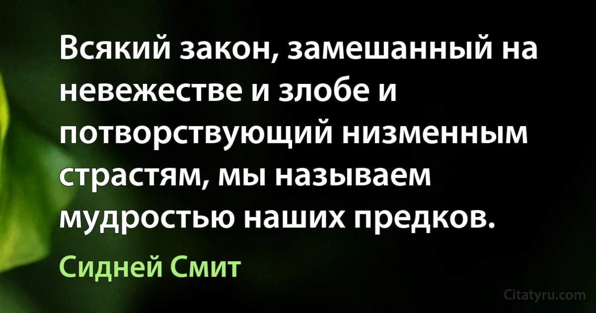 Всякий закон, замешанный на невежестве и злобе и потворствующий низменным страстям, мы называем мудростью наших предков. (Сидней Смит)