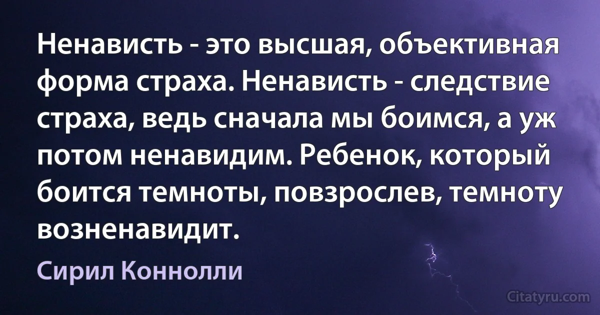 Ненависть - это высшая, объективная форма страха. Ненависть - следствие страха, ведь сначала мы боимся, а уж потом ненавидим. Ребенок, который боится темноты, повзрослев, темноту возненавидит. (Сирил Коннолли)