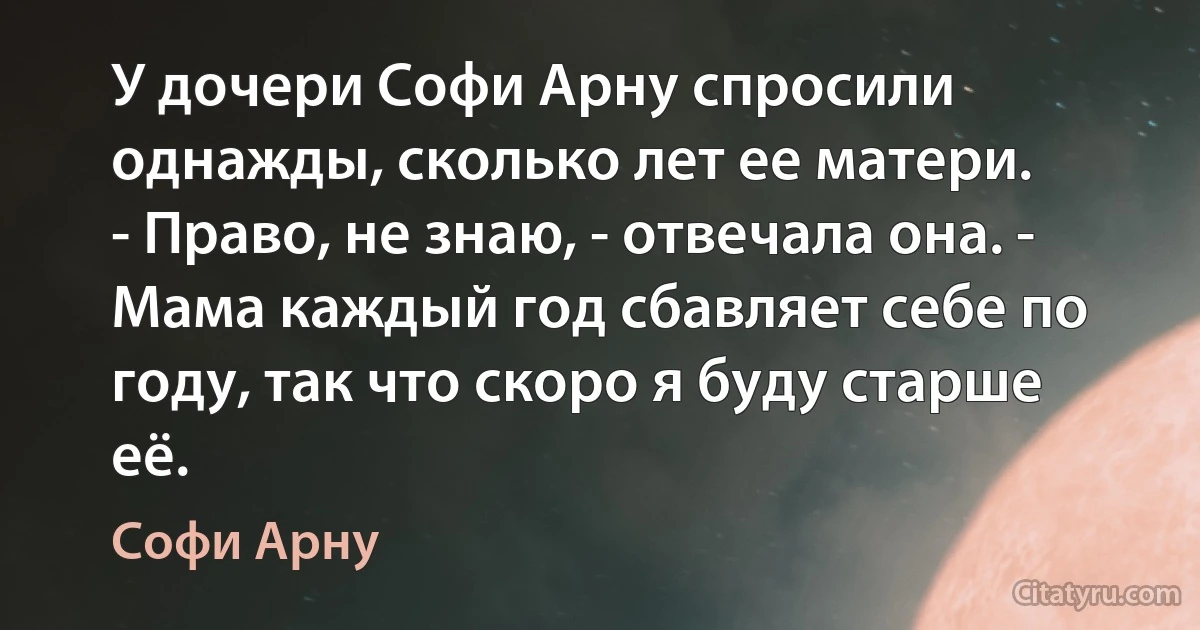 У дочери Софи Арну спросили однажды, сколько лет ее матери.
- Право, не знаю, - отвечала она. - Мама каждый год сбавляет себе по году, так что скоро я буду старше её. (Софи Арну)