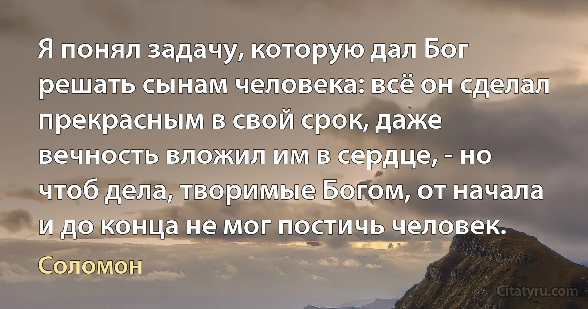 Я понял задачу, которую дал Бог решать сынам человека: всё он сделал прекрасным в свой срок, даже вечность вложил им в сердце, - но чтоб дела, творимые Богом, от начала и до конца не мог постичь человек. (Соломон)