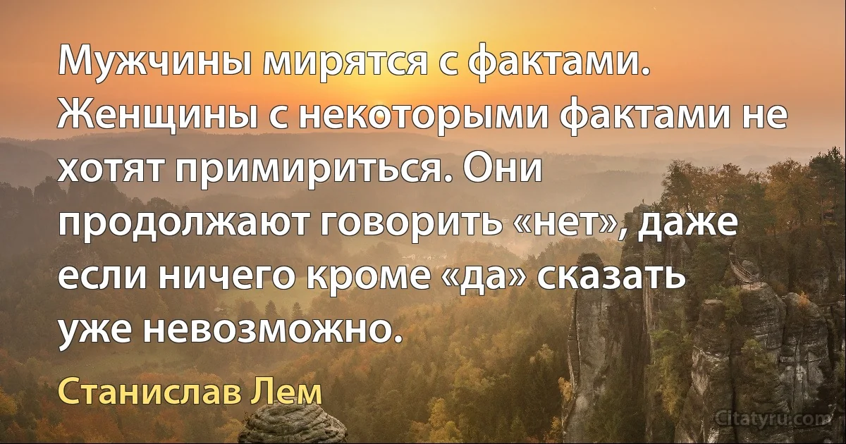 Мужчины мирятся с фактами. Женщины с некоторыми фактами не хотят примириться. Они продолжают говорить «нет», даже если ничего кроме «да» сказать уже невозможно. (Станислав Лем)