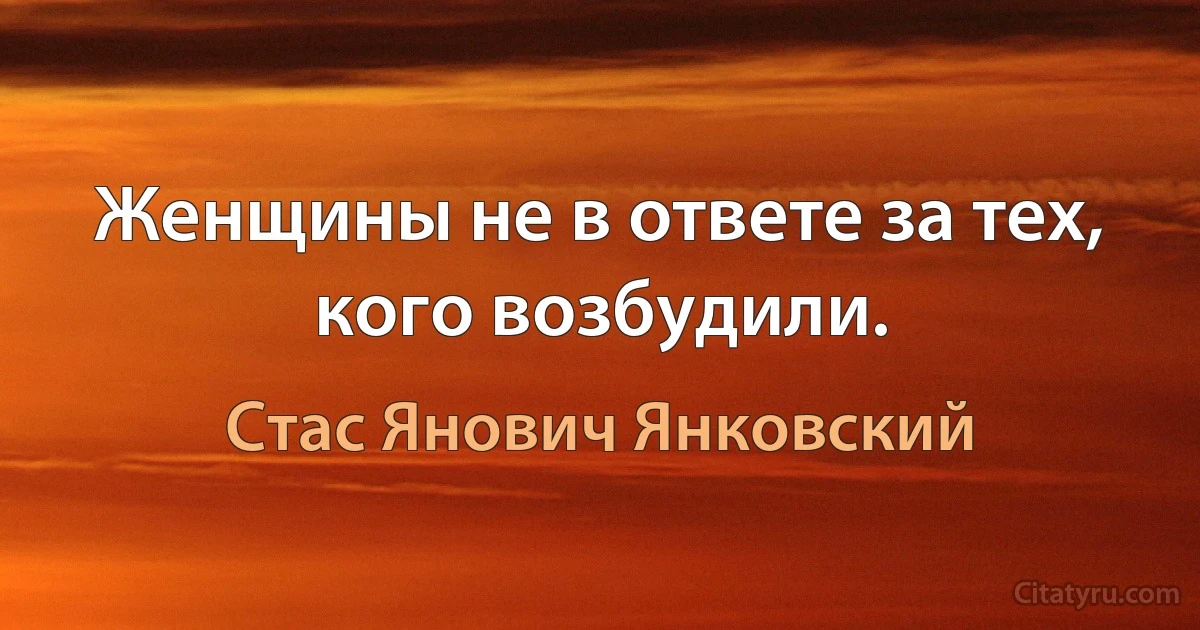 Женщины не в ответе за тех, кого возбудили. (Стас Янович Янковский)