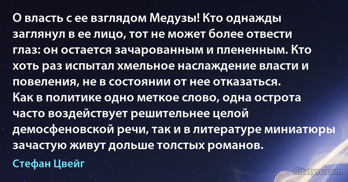 О власть с ее взглядом Медузы! Кто однажды заглянул в ее лицо, тот не может более отвести глаз: он остается зачарованным и плененным. Кто хоть раз испытал хмельное наслаждение власти и повеления, не в состоянии от нее отказаться.
Как в политике одно меткое слово, одна острота часто воздействует решительнее целой демосфеновской речи, так и в литературе миниатюры зачастую живут дольше толстых романов. (Стефан Цвейг)