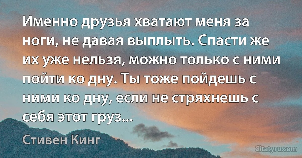 Именно друзья хватают меня за ноги, не давая выплыть. Спасти же их уже нельзя, можно только с ними пойти ко дну. Ты тоже пойдешь с ними ко дну, если не стряхнешь с себя этот груз... (Стивен Кинг)