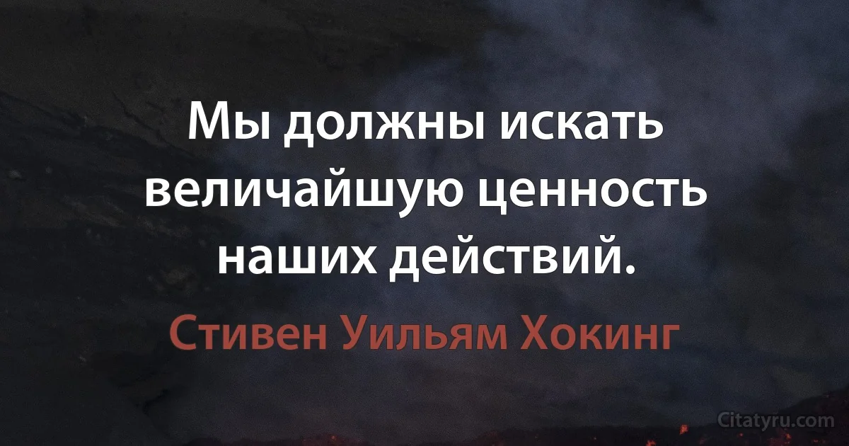 Мы должны искать величайшую ценность наших действий. (Стивен Уильям Хокинг)