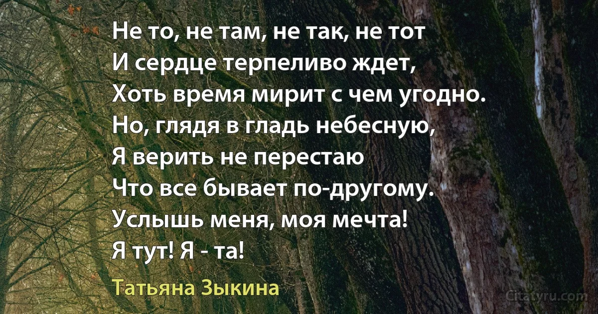 Не то, не там, не так, не тот 
И сердце терпеливо ждет,
Хоть время мирит с чем угодно.
Но, глядя в гладь небесную,
Я верить не перестаю
Что все бывает по-другому.
Услышь меня, моя мечта!
Я тут! Я - та! (Татьяна Зыкина)