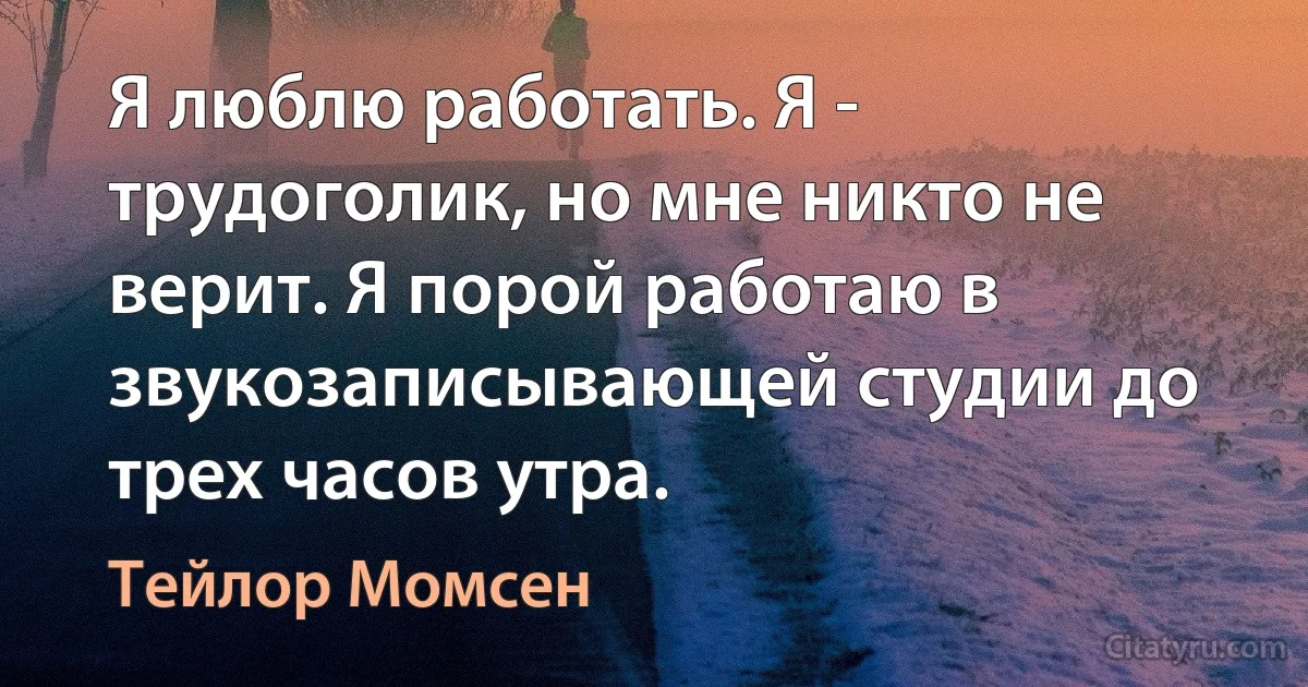 Я люблю работать. Я - трудоголик, но мне никто не верит. Я порой работаю в звукозаписывающей студии до трех часов утра. (Тейлор Момсен)