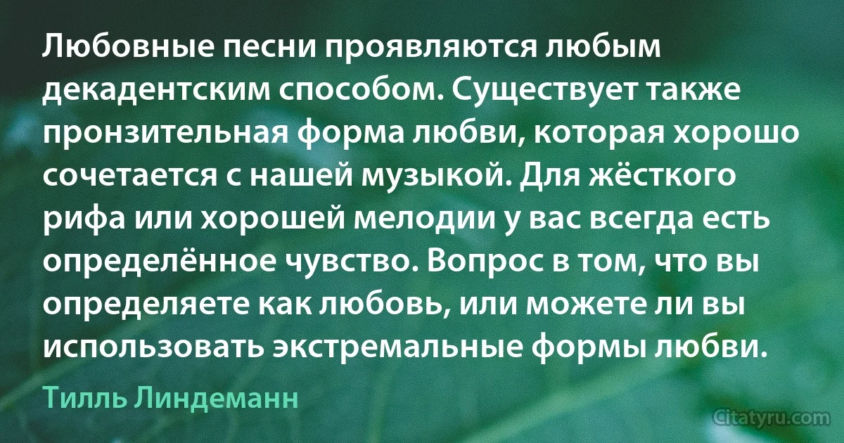 Любовные песни проявляются любым декадентским способом. Существует также пронзительная форма любви, которая хорошо сочетается с нашей музыкой. Для жёсткого рифа или хорошей мелодии у вас всегда есть определённое чувство. Вопрос в том, что вы определяете как любовь, или можете ли вы использовать экстремальные формы любви. (Тилль Линдеманн)