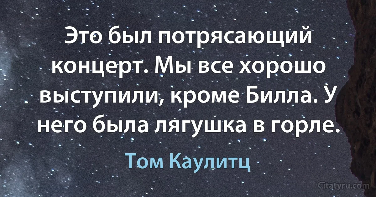 Это был потрясающий концерт. Мы все хорошо выступили, кроме Билла. У него была лягушка в горле. (Том Каулитц)