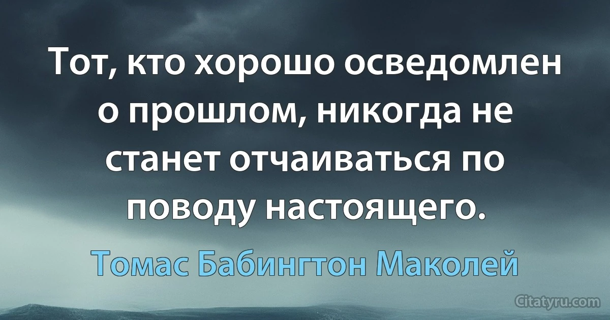 Тот, кто хорошо осведомлен о прошлом, никогда не станет отчаиваться по поводу настоящего. (Томас Бабингтон Маколей)