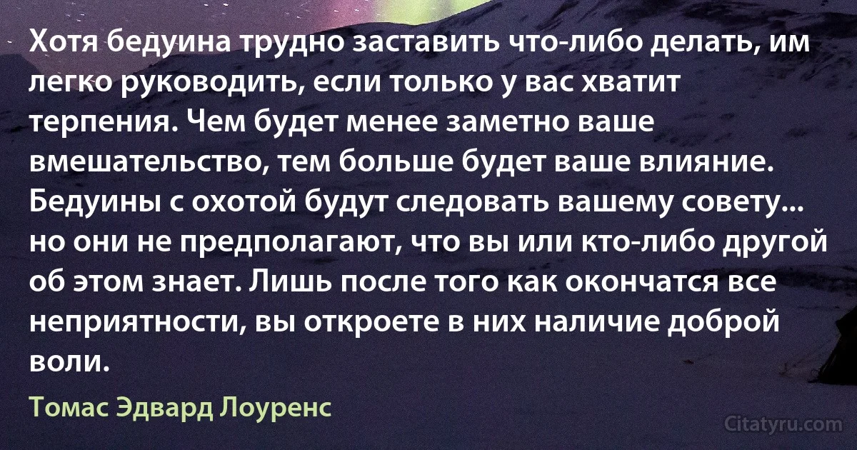 Хотя бедуина трудно заставить что-либо делать, им легко руководить, если только у вас хватит терпения. Чем будет менее заметно ваше вмешательство, тем больше будет ваше влияние. Бедуины с охотой будут следовать вашему совету... но они не предполагают, что вы или кто-либо другой об этом знает. Лишь после того как окончатся все неприятности, вы откроете в них наличие доброй воли. (Томас Эдвард Лоуренс)