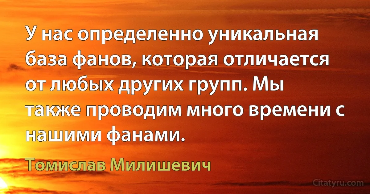 У нас определенно уникальная база фанов, которая отличается от любых других групп. Мы также проводим много времени с нашими фанами. (Томислав Милишевич)