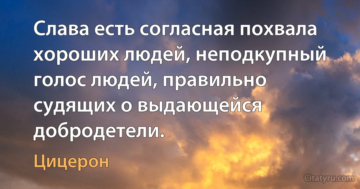 Слава есть согласная похвала хороших людей, неподкупный голос людей, правильно судящих о выдающейся добродетели. (Цицерон)