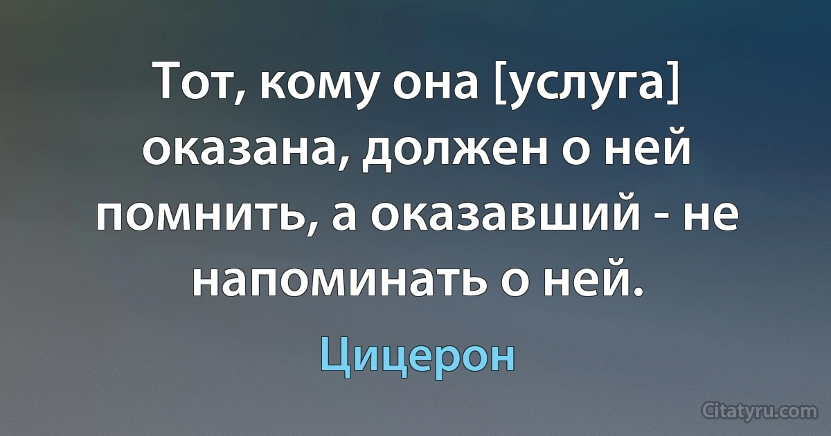 Тот, кому она [услуга] оказана, должен о ней помнить, а оказавший - не напоминать о ней. (Цицерон)