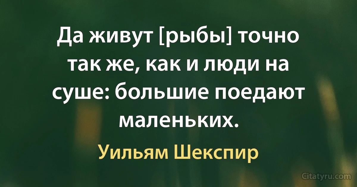 Да живут [рыбы] точно так же, как и люди на суше: большие поедают маленьких. (Уильям Шекспир)