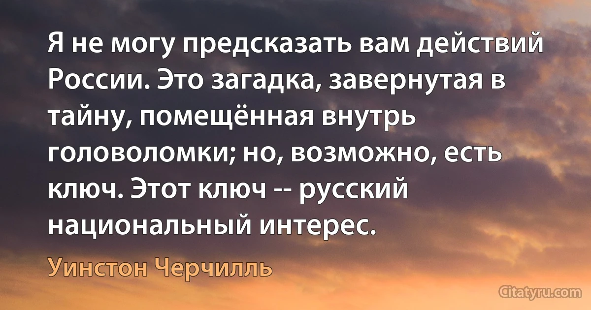 Я не могу предсказать вам действий России. Это загадка, завернутая в тайну, помещённая внутрь головоломки; но, возможно, есть ключ. Этот ключ -- русский национальный интерес. (Уинстон Черчилль)