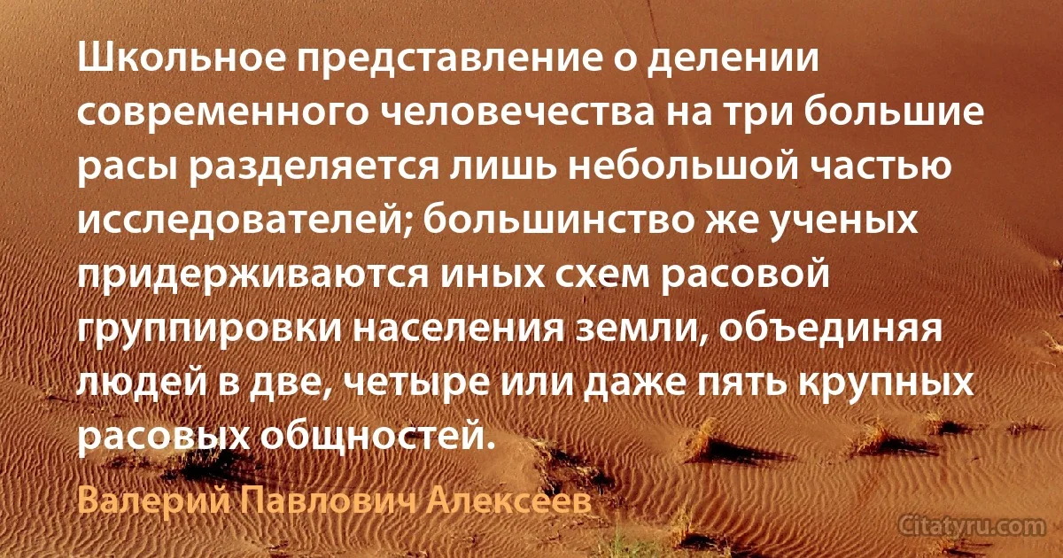 Школьное представление о делении современного человечества на три большие расы разделяется лишь небольшой частью исследователей; большинство же ученых придерживаются иных схем расовой группировки населения земли, объединяя людей в две, четыре или даже пять крупных расовых общностей. (Валерий Павлович Алексеев)