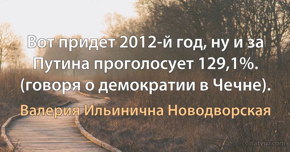 Вот придет 2012-й год, ну и за Путина проголосует 129,1%. (говоря о демократии в Чечне). (Валерия Ильинична Новодворская)