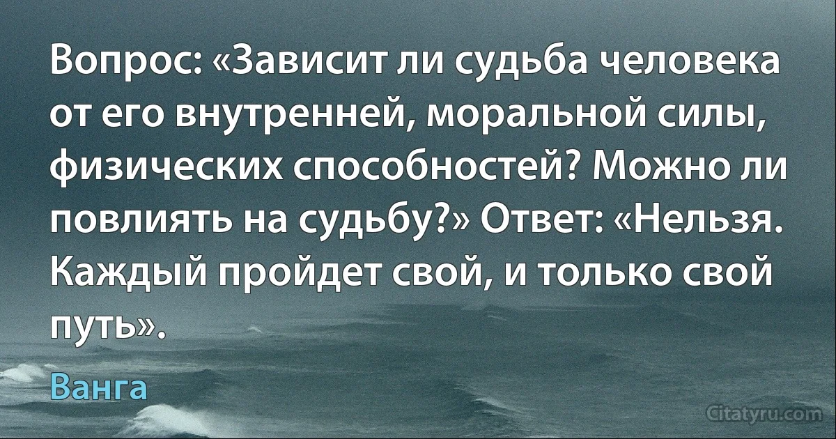 Вопрос: «Зависит ли судьба человека от его внутренней, моральной силы, физических способностей? Можно ли повлиять на судьбу?» Ответ: «Нельзя. Каждый пройдет свой, и только свой путь». (Ванга)