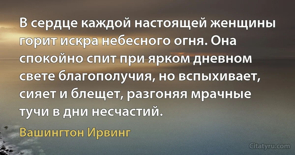 В сердце каждой настоящей женщины горит искра небесного огня. Она спокойно спит при ярком дневном свете благополучия, но вспыхивает, сияет и блещет, разгоняя мрачные тучи в дни несчастий. (Вашингтон Ирвинг)