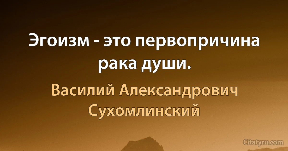 Эгоизм - это первопричина рака души. (Василий Александрович Сухомлинский)