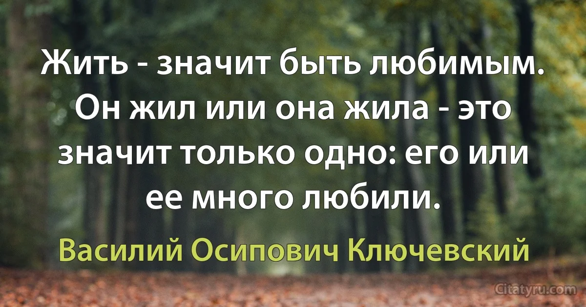 Жить - значит быть любимым. Он жил или она жила - это значит только одно: его или ее много любили. (Василий Осипович Ключевский)