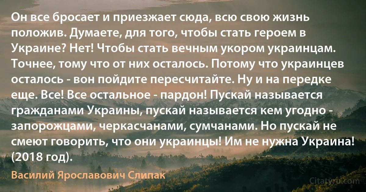 Он все бросает и приезжает сюда, всю свою жизнь положив. Думаете, для того, чтобы стать героем в Украине? Нет! Чтобы стать вечным укором украинцам. Точнее, тому что от них осталось. Потому что украинцев осталось - вон пойдите пересчитайте. Ну и на передке еще. Все! Все остальное - пардон! Пускай называется гражданами Украины, пускай называется кем угодно - запорожцами, черкасчанами, сумчанами. Но пускай не смеют говорить, что они украинцы! Им не нужна Украина! (2018 год). (Василий Ярославович Слипак)