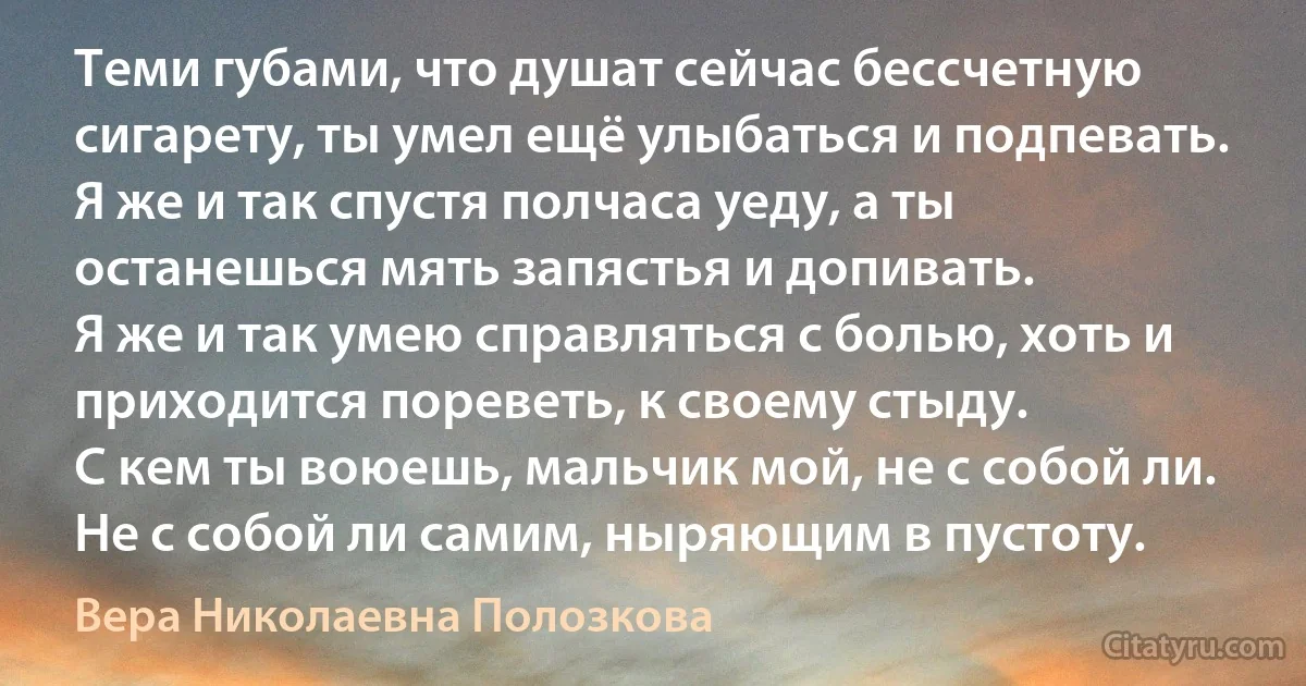 Теми губами, что душат сейчас бессчетную сигарету, ты умел ещё улыбаться и подпевать.
Я же и так спустя полчаса уеду, а ты останешься мять запястья и допивать.
Я же и так умею справляться с болью, хоть и приходится пореветь, к своему стыду.
С кем ты воюешь, мальчик мой, не с собой ли. Не с собой ли самим, ныряющим в пустоту. (Вера Николаевна Полозкова)