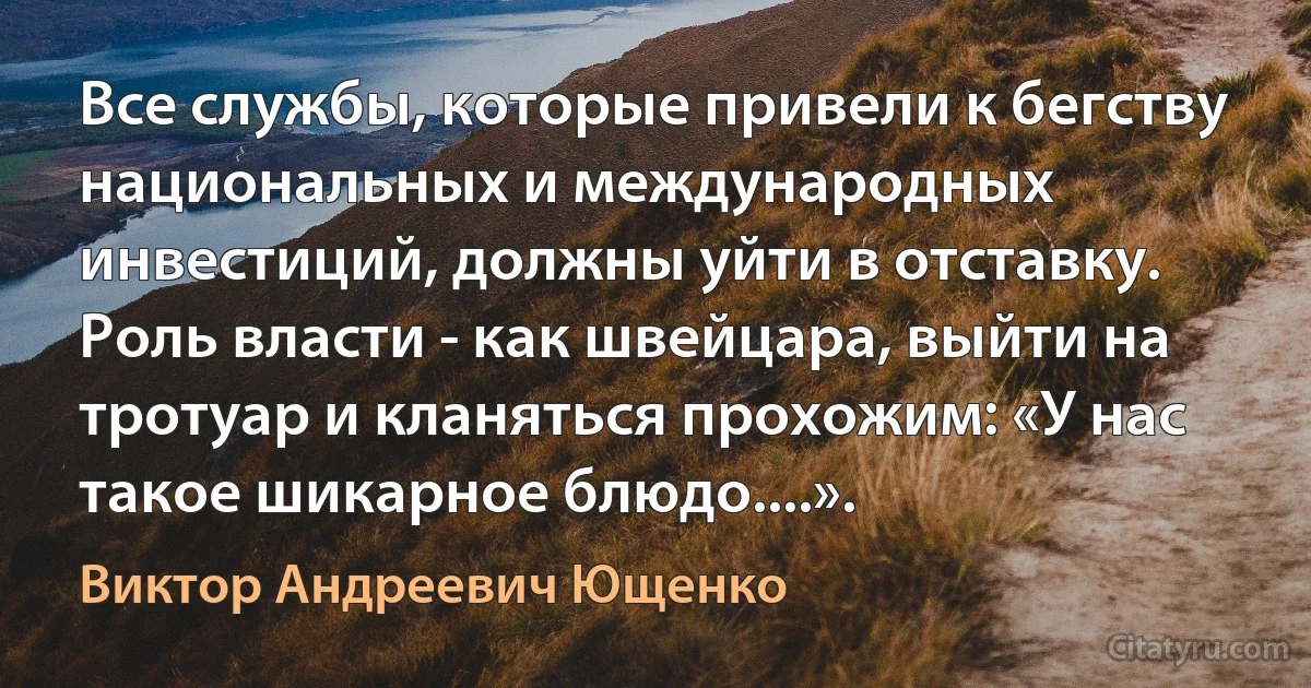 Все службы, которые привели к бегству национальных и международных инвестиций, должны уйти в отставку. Роль власти - как швейцара, выйти на тротуар и кланяться прохожим: «У нас такое шикарное блюдо....». (Виктор Андреевич Ющенко)