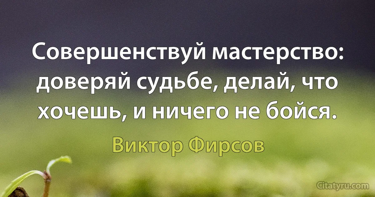 Совершенствуй мастерство: доверяй судьбе, делай, что хочешь, и ничего не бойся. (Виктор Фирсов)