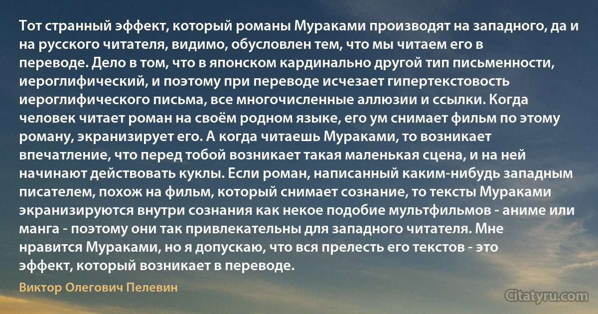 Тот странный эффект, который романы Мураками производят на западного, да и на русского читателя, видимо, обусловлен тем, что мы читаем его в переводе. Дело в том, что в японском кардинально другой тип письменности, иероглифический, и поэтому при переводе исчезает гипертекстовость иероглифического письма, все многочисленные аллюзии и ссылки. Когда человек читает роман на своём родном языке, его ум снимает фильм по этому роману, экранизирует его. А когда читаешь Мураками, то возникает впечатление, что перед тобой возникает такая маленькая сцена, и на ней начинают действовать куклы. Если роман, написанный каким-нибудь западным писателем, похож на фильм, который снимает сознание, то тексты Мураками экранизируются внутри сознания как некое подобие мультфильмов - аниме или манга - поэтому они так привлекательны для западного читателя. Мне нравится Мураками, но я допускаю, что вся прелесть его текстов - это эффект, который возникает в переводе. (Виктор Олегович Пелевин)