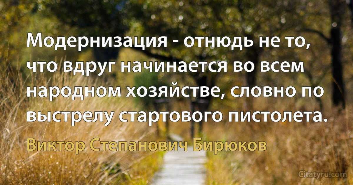 Модернизация - отнюдь не то, что вдруг начинается во всем народном хозяйстве, словно по выстрелу стартового пистолета. (Виктор Степанович Бирюков)