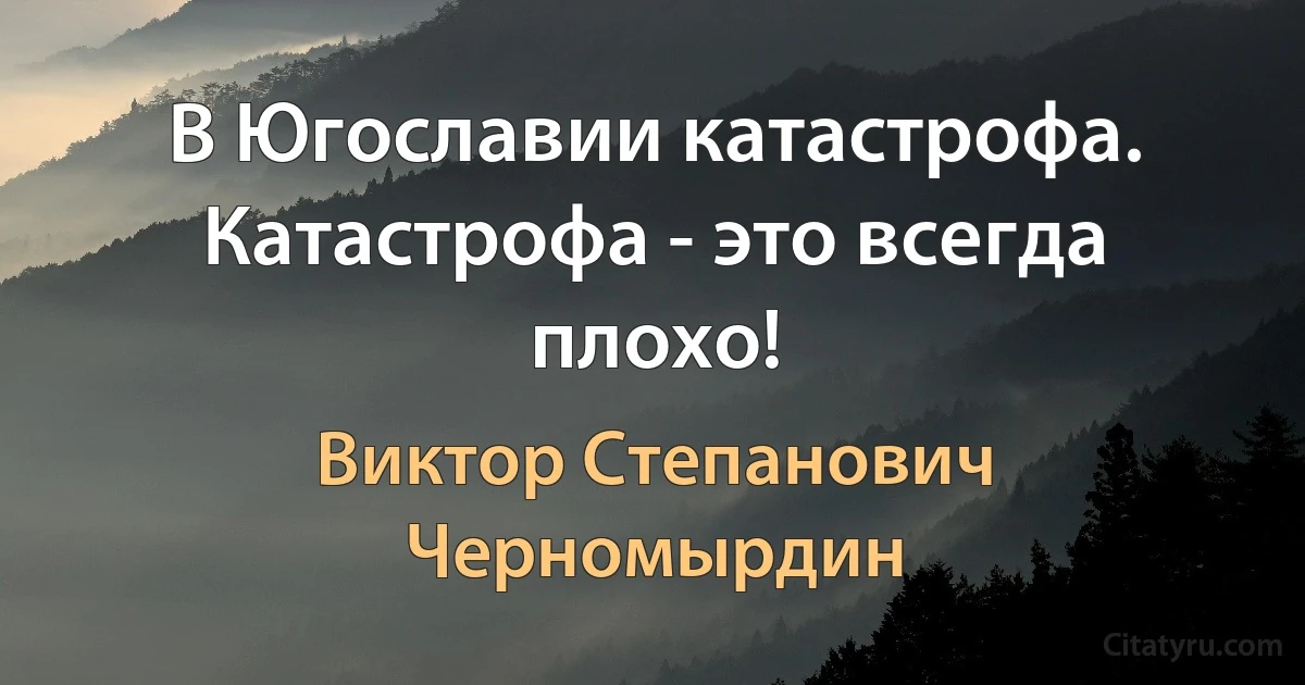 В Югославии катастрофа. Катастрофа - это всегда плохо! (Виктор Степанович Черномырдин)